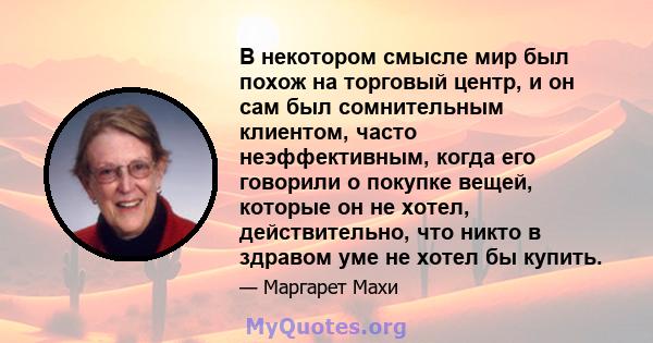 В некотором смысле мир был похож на торговый центр, и он сам был сомнительным клиентом, часто неэффективным, когда его говорили о покупке вещей, которые он не хотел, действительно, что никто в здравом уме не хотел бы