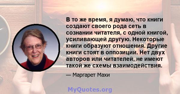 В то же время, я думаю, что книги создают своего рода сеть в сознании читателя, с одной книгой, усиливающей другую. Некоторые книги образуют отношения. Другие книги стоят в оппозиции. Нет двух авторов или читателей, не