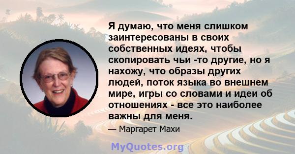 Я думаю, что меня слишком заинтересованы в своих собственных идеях, чтобы скопировать чьи -то другие, но я нахожу, что образы других людей, поток языка во внешнем мире, игры со словами и идеи об отношениях - все это