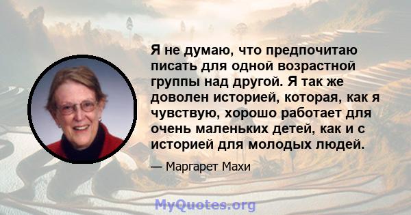 Я не думаю, что предпочитаю писать для одной возрастной группы над другой. Я так же доволен историей, которая, как я чувствую, хорошо работает для очень маленьких детей, как и с историей для молодых людей.