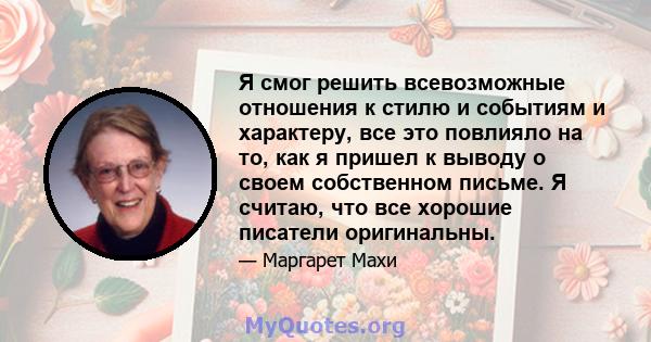 Я смог решить всевозможные отношения к стилю и событиям и характеру, все это повлияло на то, как я пришел к выводу о своем собственном письме. Я считаю, что все хорошие писатели оригинальны.