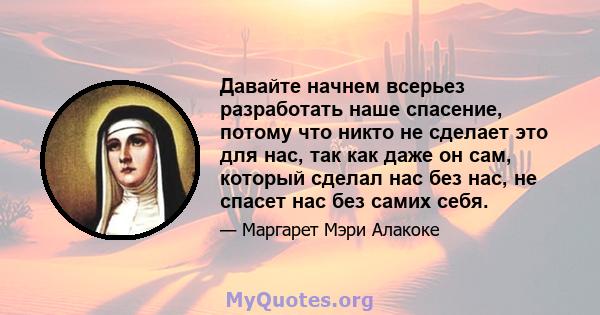 Давайте начнем всерьез разработать наше спасение, потому что никто не сделает это для нас, так как даже он сам, который сделал нас без нас, не спасет нас без самих себя.