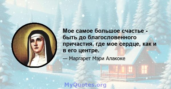 Мое самое большое счастье - быть до благословенного причастия, где мое сердце, как и в его центре.