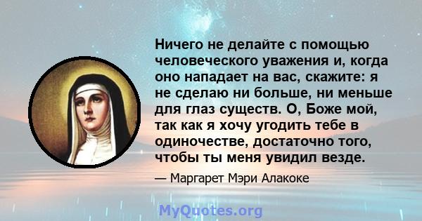 Ничего не делайте с помощью человеческого уважения и, когда оно нападает на вас, скажите: я не сделаю ни больше, ни меньше для глаз существ. О, Боже мой, так как я хочу угодить тебе в одиночестве, достаточно того, чтобы 