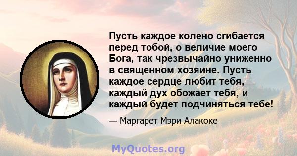 Пусть каждое колено сгибается перед тобой, о величие моего Бога, так чрезвычайно униженно в священном хозяине. Пусть каждое сердце любит тебя, каждый дух обожает тебя, и каждый будет подчиняться тебе!