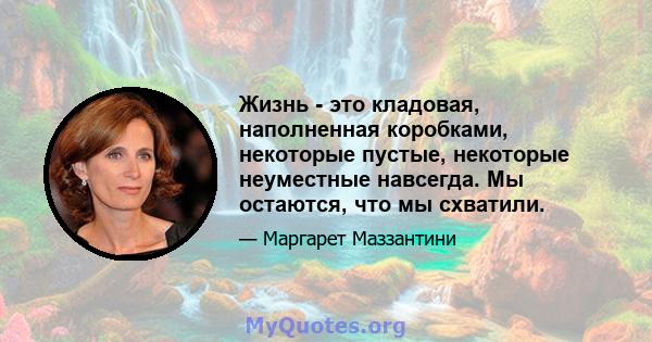 Жизнь - это кладовая, наполненная коробками, некоторые пустые, некоторые неуместные навсегда. Мы остаются, что мы схватили.