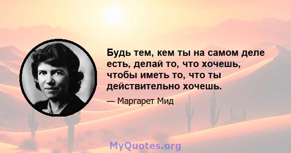 Будь тем, кем ты на самом деле есть, делай то, что хочешь, чтобы иметь то, что ты действительно хочешь.