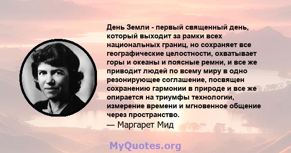 День Земли - первый священный день, который выходит за рамки всех национальных границ, но сохраняет все географические целостности, охватывает горы и океаны и поясные ремни, и все же приводит людей по всему миру в одно