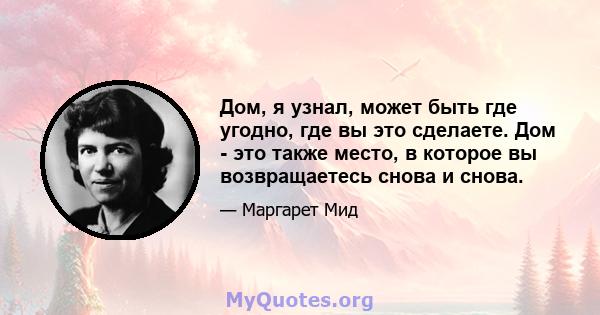 Дом, я узнал, может быть где угодно, где вы это сделаете. Дом - это также место, в которое вы возвращаетесь снова и снова.