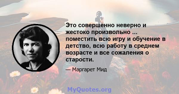 Это совершенно неверно и жестоко произвольно ... поместить всю игру и обучение в детство, всю работу в среднем возрасте и все сожаления о старости.