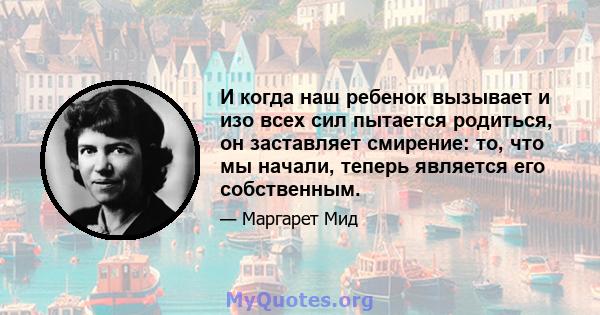 И когда наш ребенок вызывает и изо всех сил пытается родиться, он заставляет смирение: то, что мы начали, теперь является его собственным.