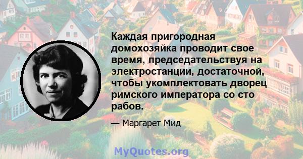 Каждая пригородная домохозяйка проводит свое время, председательствуя на электростанции, достаточной, чтобы укомплектовать дворец римского императора со сто рабов.