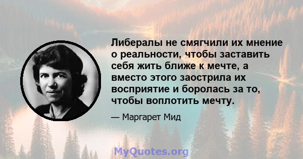 Либералы не смягчили их мнение о реальности, чтобы заставить себя жить ближе к мечте, а вместо этого заострила их восприятие и боролась за то, чтобы воплотить мечту.