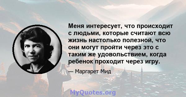 Меня интересует, что происходит с людьми, которые считают всю жизнь настолько полезной, что они могут пройти через это с таким же удовольствием, когда ребенок проходит через игру.