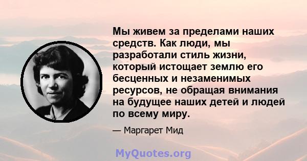 Мы живем за пределами наших средств. Как люди, мы разработали стиль жизни, который истощает землю его бесценных и незаменимых ресурсов, не обращая внимания на будущее наших детей и людей по всему миру.