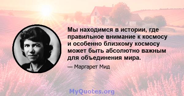 Мы находимся в истории, где правильное внимание к космосу и особенно близкому космосу может быть абсолютно важным для объединения мира.