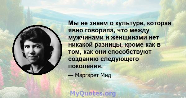 Мы не знаем о культуре, которая явно говорила, что между мужчинами и женщинами нет никакой разницы, кроме как в том, как они способствуют созданию следующего поколения.