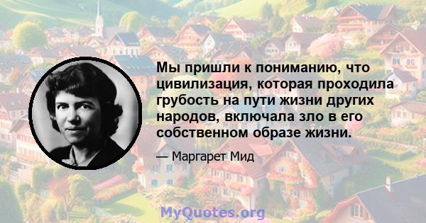 Мы пришли к пониманию, что цивилизация, которая проходила грубость на пути жизни других народов, включала зло в его собственном образе жизни.