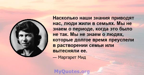 Насколько наши знания приводят нас, люди жили в семьях. Мы не знаем о периоде, когда это было не так. Мы не знаем о людях, которые долгое время преуспели в растворении семьи или вытесняли ее.