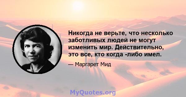 Никогда не верьте, что несколько заботливых людей не могут изменить мир. Действительно, это все, кто когда -либо имел.