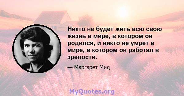 Никто не будет жить всю свою жизнь в мире, в котором он родился, и никто не умрет в мире, в котором он работал в зрелости.