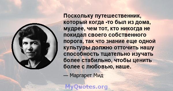 Поскольку путешественник, который когда -то был из дома, мудрее, чем тот, кто никогда не покидал своего собственного порога, так что знание еще одной культуры должно отточить нашу способность тщательно изучать более