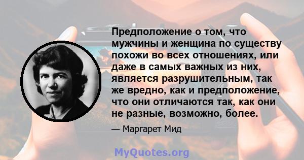 Предположение о том, что мужчины и женщина по существу похожи во всех отношениях, или даже в самых важных из них, является разрушительным, так же вредно, как и предположение, что они отличаются так, как они не разные,