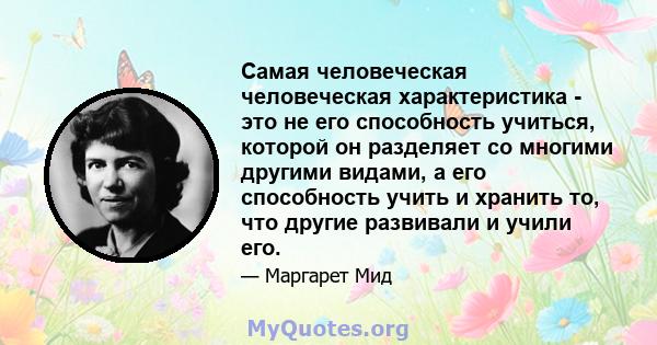 Самая человеческая человеческая характеристика - это не его способность учиться, которой он разделяет со многими другими видами, а его способность учить и хранить то, что другие развивали и учили его.