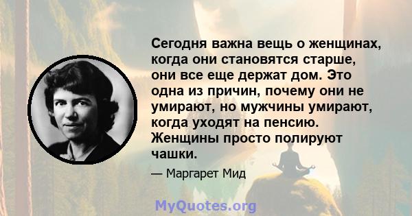 Сегодня важна вещь о женщинах, когда они становятся старше, они все еще держат дом. Это одна из причин, почему они не умирают, но мужчины умирают, когда уходят на пенсию. Женщины просто полируют чашки.