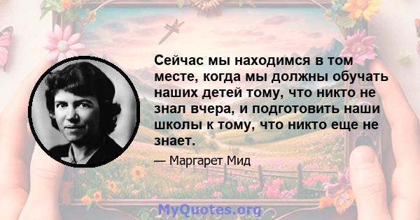 Сейчас мы находимся в том месте, когда мы должны обучать наших детей тому, что никто не знал вчера, и подготовить наши школы к тому, что никто еще не знает.