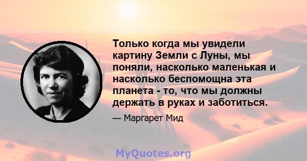 Только когда мы увидели картину Земли с Луны, мы поняли, насколько маленькая и насколько беспомощна эта планета - то, что мы должны держать в руках и заботиться.