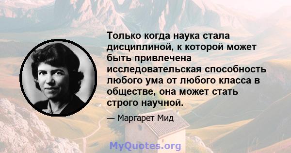 Только когда наука стала дисциплиной, к которой может быть привлечена исследовательская способность любого ума от любого класса в обществе, она может стать строго научной.