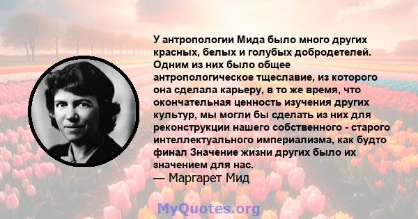 У антропологии Мида было много других красных, белых и голубых добродетелей. Одним из них было общее антропологическое тщеславие, из которого она сделала карьеру, в то же время, что окончательная ценность изучения