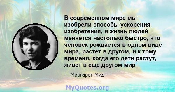 В современном мире мы изобрели способы ускорения изобретения, и жизнь людей меняется настолько быстро, что человек рождается в одном виде мира, растет в другом, и к тому времени, когда его дети растут, живет в еще