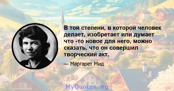 В той степени, в которой человек делает, изобретает или думает что -то новое для него, можно сказать, что он совершил творческий акт.