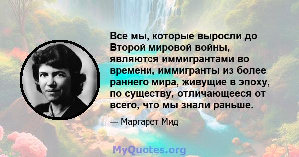 Все мы, которые выросли до Второй мировой войны, являются иммигрантами во времени, иммигранты из более раннего мира, живущие в эпоху, по существу, отличающееся от всего, что мы знали раньше.