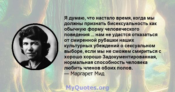 Я думаю, что настало время, когда мы должны признать бисексуальность как обычную форму человеческого поведения ... нам не удастся отказаться от смиренной рубашки наших культурных убеждений о сексуальном выборе, если мы