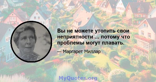 Вы не можете утопить свои неприятности ... потому что проблемы могут плавать.