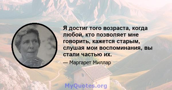 Я достиг того возраста, когда любой, кто позволяет мне говорить, кажется старым, слушая мои воспоминания, вы стали частью их.