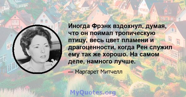 Иногда Фрэнк вздохнул, думая, что он поймал тропическую птицу, весь цвет пламени и драгоценности, когда Рен служил ему так же хорошо. На самом деле, намного лучше.