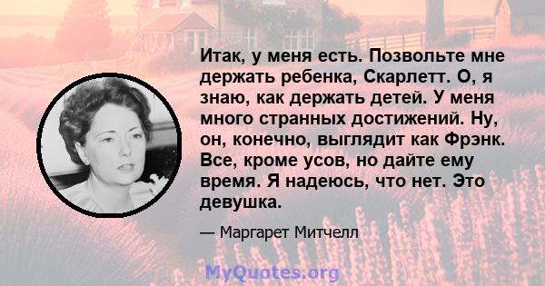 Итак, у меня есть. Позвольте мне держать ребенка, Скарлетт. О, я знаю, как держать детей. У меня много странных достижений. Ну, он, конечно, выглядит как Фрэнк. Все, кроме усов, но дайте ему время. Я надеюсь, что нет.