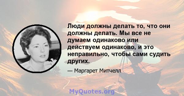 Люди должны делать то, что они должны делать. Мы все не думаем одинаково или действуем одинаково, и это неправильно, чтобы сами судить других.