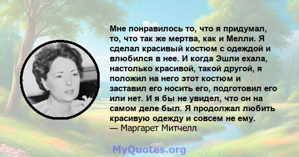 Мне понравилось то, что я придумал, то, что так же мертва, как и Мелли. Я сделал красивый костюм с одеждой и влюбился в нее. И когда Эшли ехала, настолько красивой, такой другой, я положил на него этот костюм и заставил 