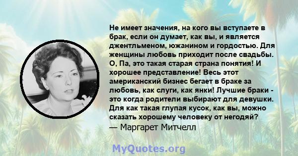 Не имеет значения, на кого вы вступаете в брак, если он думает, как вы, и является джентльменом, южанином и гордостью. Для женщины любовь приходит после свадьбы. О, Па, это такая старая страна понятия! И хорошее