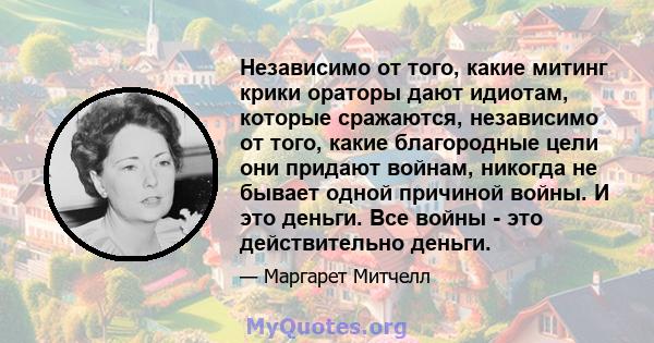 Независимо от того, какие митинг крики ораторы дают идиотам, которые сражаются, независимо от того, какие благородные цели они придают войнам, никогда не бывает одной причиной войны. И это деньги. Все войны - это