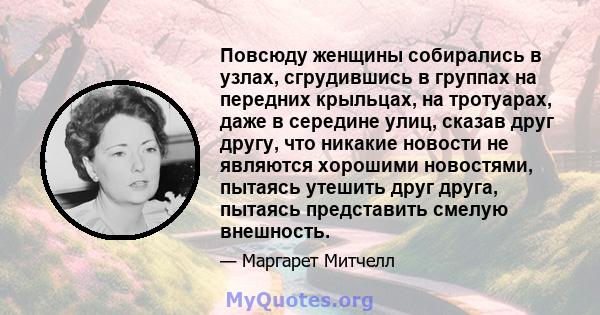 Повсюду женщины собирались в узлах, сгрудившись в группах на передних крыльцах, на тротуарах, даже в середине улиц, сказав друг другу, что никакие новости не являются хорошими новостями, пытаясь утешить друг друга,