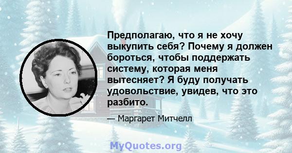 Предполагаю, что я не хочу выкупить себя? Почему я должен бороться, чтобы поддержать систему, которая меня вытесняет? Я буду получать удовольствие, увидев, что это разбито.