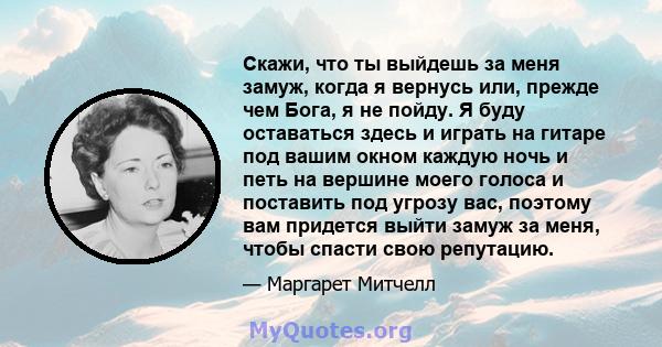 Скажи, что ты выйдешь за меня замуж, когда я вернусь или, прежде чем Бога, я не пойду. Я буду оставаться здесь и играть на гитаре под вашим окном каждую ночь и петь на вершине моего голоса и поставить под угрозу вас,