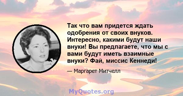 Так что вам придется ждать одобрения от своих внуков. Интересно, какими будут наши внуки! Вы предлагаете, что мы с вами будут иметь взаимные внуки? Фай, миссис Кеннеди!