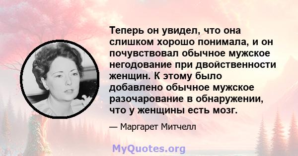 Теперь он увидел, что она слишком хорошо понимала, и он почувствовал обычное мужское негодование при двойственности женщин. К этому было добавлено обычное мужское разочарование в обнаружении, что у женщины есть мозг.